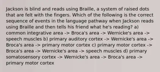 Jackson is blind and reads using Braille, a system of raised dots that are felt with the fingers. Which of the following is the correct sequence of events in the language pathway when Jackson reads using Braille and then tells his friend what he's reading? a) common integrative area -> Broca's area -> Wernicke's area -> speech muscles b) primary auditory cortex -> Wernicke's area -> Broca's area -> primary motor cortex c) primary motor cortex -> Broca's area -> Wernicke's area -> speech muscles d) primary somatosensory cortex -> Wernicke's area -> Broca's area -> primary motor cortex