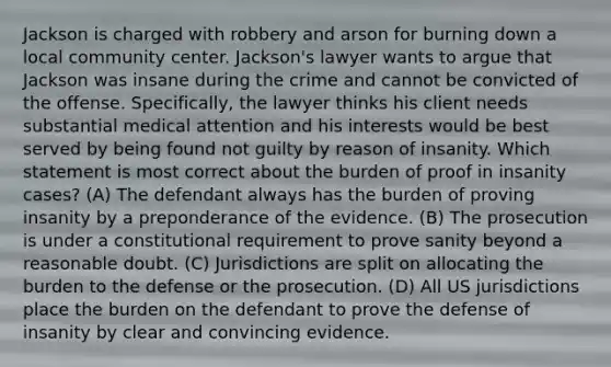 Jackson is charged with robbery and arson for burning down a local community center. Jackson's lawyer wants to argue that Jackson was insane during the crime and cannot be convicted of the offense. Specifically, the lawyer thinks his client needs substantial medical attention and his interests would be best served by being found not guilty by reason of insanity. Which statement is most correct about the burden of proof in insanity cases? (A) The defendant always has the burden of proving insanity by a preponderance of the evidence. (B) The prosecution is under a constitutional requirement to prove sanity beyond a reasonable doubt. (C) Jurisdictions are split on allocating the burden to the defense or the prosecution. (D) All US jurisdictions place the burden on the defendant to prove the defense of insanity by clear and convincing evidence.