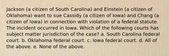 Jackson (a citizen of South Carolina) and Einstein (a citizen of Oklahoma) want to sue Cassidy (a citizen of Iowa) and Chang (a citizen of Iowa) in connection with violation of a federal statute. The incident occurred in Iowa. Which of the following courts has subject matter jurisdiction of the case? a. South Carolina federal court. b. Oklahoma federal court. c. Iowa federal court. d. All of the above. e. None of the above.