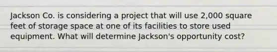 Jackson Co. is considering a project that will use 2,000 square feet of storage space at one of its facilities to store used equipment. What will determine Jackson's opportunity cost?