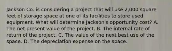 Jackson Co. is considering a project that will use 2,000 square feet of storage space at one of its facilities to store used equipment. What will determine Jackson's opportunity cost? A. The net present value of the project. B. The internal rate of return of the project. C. The value of the next best use of the space. D. The depreciation expense on the space.