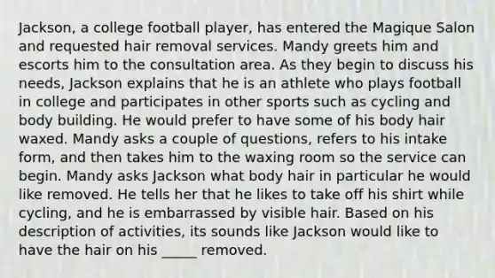 Jackson, a college football player, has entered the Magique Salon and requested hair removal services. Mandy greets him and escorts him to the consultation area. As they begin to discuss his needs, Jackson explains that he is an athlete who plays football in college and participates in other sports such as cycling and body building. He would prefer to have some of his body hair waxed. Mandy asks a couple of questions, refers to his intake form, and then takes him to the waxing room so the service can begin. Mandy asks Jackson what body hair in particular he would like removed. He tells her that he likes to take off his shirt while cycling, and he is embarrassed by visible hair. Based on his description of activities, its sounds like Jackson would like to have the hair on his _____ removed.