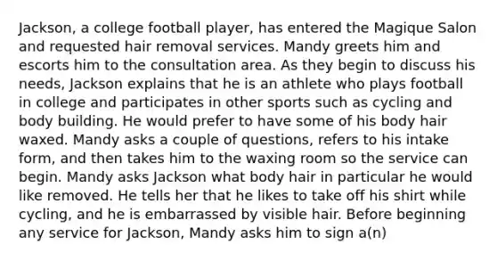 Jackson, a college football player, has entered the Magique Salon and requested hair removal services. Mandy greets him and escorts him to the consultation area. As they begin to discuss his needs, Jackson explains that he is an athlete who plays football in college and participates in other sports such as cycling and body building. He would prefer to have some of his body hair waxed. Mandy asks a couple of questions, refers to his intake form, and then takes him to the waxing room so the service can begin. Mandy asks Jackson what body hair in particular he would like removed. He tells her that he likes to take off his shirt while cycling, and he is embarrassed by visible hair. Before beginning any service for Jackson, Mandy asks him to sign a(n)