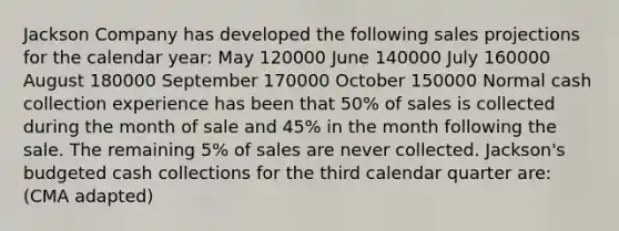 Jackson Company has developed the following sales projections for the calendar year: May 120000 June 140000 July 160000 August 180000 September 170000 October 150000 Normal cash collection experience has been that 50% of sales is collected during the month of sale and 45% in the month following the sale. The remaining 5% of sales are never collected. Jackson's budgeted cash collections for the third calendar quarter are: (CMA adapted)