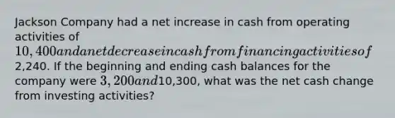 Jackson Company had a net increase in cash from operating activities of 10,400 and a net decrease in cash from financing activities of2,240. If the beginning and ending cash balances for the company were 3,200 and10,300, what was the net cash change from investing activities?