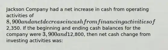 Jackson Company had a net increase in cash from operating activities of 8,900 and a net decrease in cash from financing activities of2,350. If the beginning and ending cash balances for the company were 3,900 and12,800, then net cash change from investing activities was: