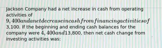 Jackson Company had a net increase in cash from operating activities of 9,400 and a net decrease in cash from financing activities of3,100. If the beginning and ending cash balances for the company were 4,400 and13,800, then net cash change from investing activities was: