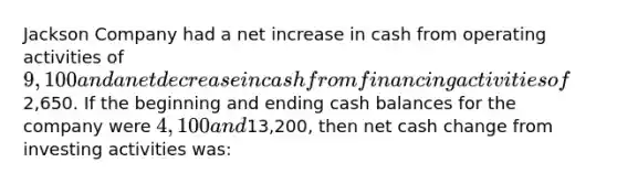 Jackson Company had a net increase in cash from operating activities of 9,100 and a net decrease in cash from financing activities of2,650. If the beginning and ending cash balances for the company were 4,100 and13,200, then net cash change from investing activities was: