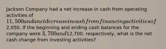 Jackson Company had a net increase in cash from operating activities of 11,500 and a net decrease in cash from financing activities of2,050. If the beginning and ending cash balances for the company were 3,700 and12,700, respectively, what is the net cash change from investing activities?