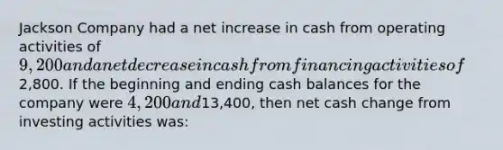 Jackson Company had a net increase in cash from operating activities of 9,200 and a net decrease in cash from financing activities of2,800. If the beginning and ending cash balances for the company were 4,200 and13,400, then net cash change from investing activities was: