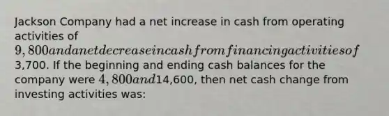 Jackson Company had a net increase in cash from operating activities of 9,800 and a net decrease in cash from financing activities of3,700. If the beginning and ending cash balances for the company were 4,800 and14,600, then net cash change from investing activities was: