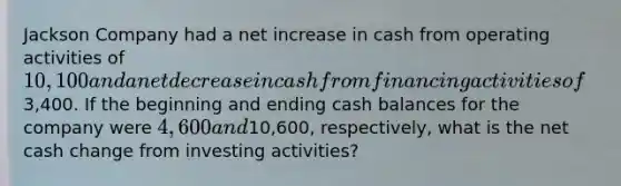 Jackson Company had a net increase in cash from operating activities of 10,100 and a net decrease in cash from financing activities of3,400. If the beginning and ending cash balances for the company were 4,600 and10,600, respectively, what is the net cash change from investing activities?