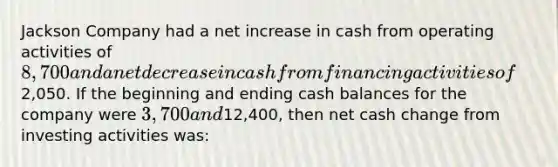 Jackson Company had a net increase in cash from operating activities of 8,700 and a net decrease in cash from financing activities of2,050. If the beginning and ending cash balances for the company were 3,700 and12,400, then net cash change from investing activities was: