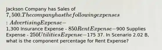 Jackson Company has Sales of 7,500. The company has the following expenses: Advertising Expense -1,300 Insurance Expense - 850 Rent Expense -900 Supplies Expense - 250 Utilities Expense -175 37. In Scenario 2.02 B, what is the component percentage for Rent Expense?