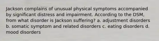 Jackson complains of unusual physical symptoms accompanied by significant distress and impairment. According to the DSM, from what disorder is Jackson suffering? a. adjustment disorders b. somatic symptom and related disorders c. eating disorders d. mood disorders