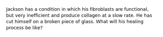 Jackson has a condition in which his fibroblasts are functional, but very inefficient and produce collagen at a slow rate. He has cut himself on a broken piece of glass. What will his healing process be like?