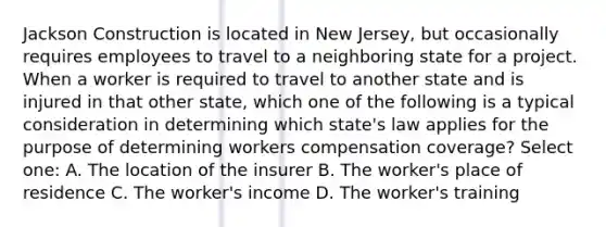 Jackson Construction is located in New Jersey, but occasionally requires employees to travel to a neighboring state for a project. When a worker is required to travel to another state and is injured in that other state, which one of the following is a typical consideration in determining which state's law applies for the purpose of determining workers compensation coverage? Select one: A. The location of the insurer B. The worker's place of residence C. The worker's income D. The worker's training