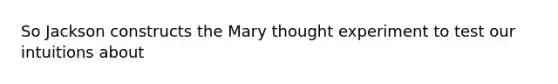 So Jackson constructs the Mary thought experiment to test our intuitions about