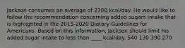 Jackson consumes an average of 2700 kcal/day. He would like to follow the recommendation concerning added sugars intake that is highlighted in the 2015-2020 Dietary Guidelines for Americans. Based on this information, Jackson should limit his added sugar intake to less than ____ kcal/day. 540 130 390 270