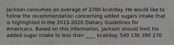 Jackson consumes an average of 2700 kcal/day. He would like to follow the recommendation concerning added sugars intake that is highlighted in the 2015-2020 Dietary Guidelines for Americans. Based on this information, Jackson should limit his added sugar intake to less than ____ kcal/day. 540 130 390 270