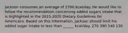 Jackson consumes an average of 2700 kcal/day. He would like to follow the recommendation concerning added sugars intake that is highlighted in the 2015-2020 Dietary Guidelines for Americans. Based on this information, Jackson should limit his added sugar intake to less than ______ kcal/day. 270 390 540 130