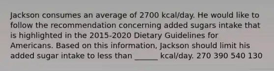 Jackson consumes an average of 2700 kcal/day. He would like to follow the recommendation concerning added sugars intake that is highlighted in the 2015-2020 Dietary Guidelines for Americans. Based on this information, Jackson should limit his added sugar intake to less than ______ kcal/day. 270 390 540 130