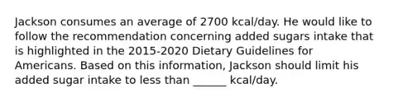 Jackson consumes an average of 2700 kcal/day. He would like to follow the recommendation concerning added sugars intake that is highlighted in the 2015-2020 Dietary Guidelines for Americans. Based on this information, Jackson should limit his added sugar intake to less than ______ kcal/day.