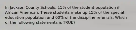 In Jackson County Schools, 15% of the student population if African American. These students make up 15% of the special education population and 60% of the discipline referrals. Which of the following statements is TRUE?