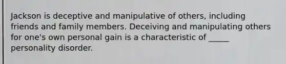 Jackson is deceptive and manipulative of others, including friends and family members. Deceiving and manipulating others for one's own personal gain is a characteristic of _____ personality disorder.