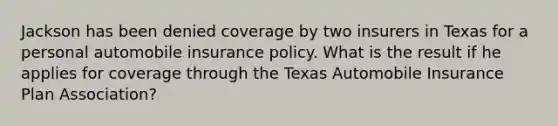 Jackson has been denied coverage by two insurers in Texas for a personal automobile insurance policy. What is the result if he applies for coverage through the Texas Automobile Insurance Plan Association?