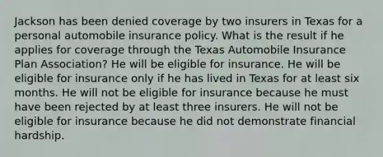 Jackson has been denied coverage by two insurers in Texas for a personal automobile insurance policy. What is the result if he applies for coverage through the Texas Automobile Insurance Plan Association? He will be eligible for insurance. He will be eligible for insurance only if he has lived in Texas for at least six months. He will not be eligible for insurance because he must have been rejected by at least three insurers. He will not be eligible for insurance because he did not demonstrate financial hardship.