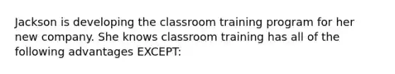 Jackson is developing the classroom training program for her new company. She knows classroom training has all of the following advantages EXCEPT: