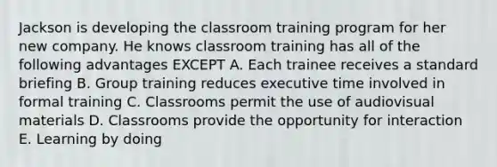 Jackson is developing the classroom training program for her new company. He knows classroom training has all of the following advantages EXCEPT A. Each trainee receives a standard briefing B. Group training reduces executive time involved in formal training C. Classrooms permit the use of audiovisual materials D. Classrooms provide the opportunity for interaction E. Learning by doing