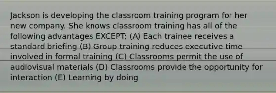 Jackson is developing the classroom training program for her new company. She knows classroom training has all of the following advantages EXCEPT: (A) Each trainee receives a standard briefing (B) Group training reduces executive time involved in formal training (C) Classrooms permit the use of audiovisual materials (D) Classrooms provide the opportunity for interaction (E) Learning by doing