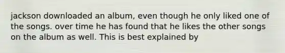 jackson downloaded an album, even though he only liked one of the songs. over time he has found that he likes the other songs on the album as well. This is best explained by