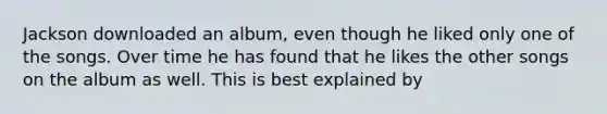 Jackson downloaded an album, even though he liked only one of the songs. Over time he has found that he likes the other songs on the album as well. This is best explained by