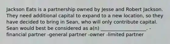 Jackson Eats is a partnership owned by Jesse and Robert Jackson. They need additional capital to expand to a new location, so they have decided to bring in Sean, who will only contribute capital. Sean would best be considered as a(n) ___________________. -financial partner -general partner -owner -limited partner