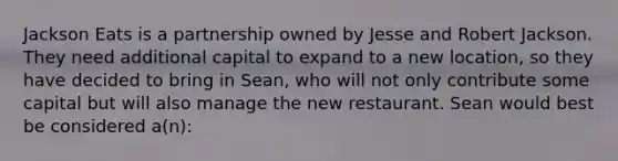 Jackson Eats is a partnership owned by Jesse and Robert Jackson. They need additional capital to expand to a new location, so they have decided to bring in Sean, who will not only contribute some capital but will also manage the new restaurant. Sean would best be considered a(n):