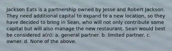 Jackson Eats is a partnership owned by Jesse and Robert Jackson. They need additional capital to expand to a new location, so they have decided to bring in Sean, who will not only contribute some capital but will also manage the new restaurant. Sean would best be considered a(n): a. general partner. b. limited partner. c. owner. d. None of the above.