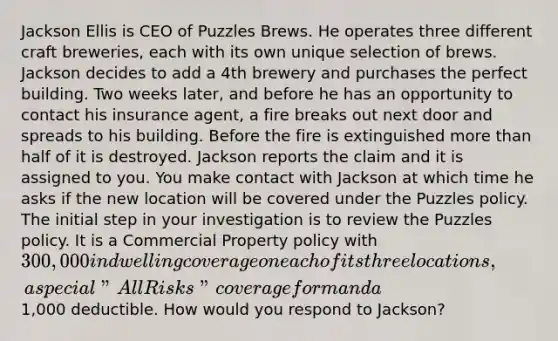 Jackson Ellis is CEO of Puzzles Brews. He operates three different craft breweries, each with its own unique selection of brews. Jackson decides to add a 4th brewery and purchases the perfect building. Two weeks later, and before he has an opportunity to contact his insurance agent, a fire breaks out next door and spreads to his building. Before the fire is extinguished <a href='https://www.questionai.com/knowledge/keWHlEPx42-more-than' class='anchor-knowledge'>more than</a> half of it is destroyed. Jackson reports the claim and it is assigned to you. You make contact with Jackson at which time he asks if the new location will be covered under the Puzzles policy. The initial step in your investigation is to review the Puzzles policy. It is a Commercial Property policy with 300,000 in dwelling coverage on each of its three locations, a special "All Risks" coverage form and a1,000 deductible. How would you respond to Jackson?