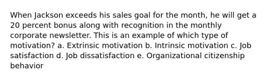 When Jackson exceeds his sales goal for the month, he will get a 20 percent bonus along with recognition in the monthly corporate newsletter. This is an example of which type of motivation? a. Extrinsic motivation b. Intrinsic motivation c. Job satisfaction d. Job dissatisfaction e. Organizational citizenship behavior