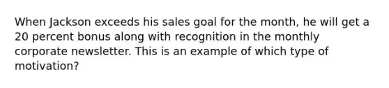 When Jackson exceeds his sales goal for the month, he will get a 20 percent bonus along with recognition in the monthly corporate newsletter. This is an example of which type of motivation?