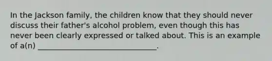 In the Jackson family, the children know that they should never discuss their father's alcohol problem, even though this has never been clearly expressed or talked about. This is an example of a(n) _______________________________.