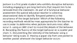 Jackson is a first grade student who exhibits disruptive behaviors including engaging in pro long tantrums that require him to be removed from the classroom. As part of a functional behavior assessment the special education teacher is collecting observational data to identify Temporel patterns in the occurrence of the target behavior. Which of the following recording methods would be most appropriate for the teacher to use in order to determine when Jackson tantrums most often occur A. using an ABC chart to record the details of the behavior. B. Recording the fluency of the target behavior on a scatter plot chart. C. Documenting the intensity of the behavior using a behavior rating scale. D. Moving a paper clip from one pocket to another pocket whenever the target behavior occurs