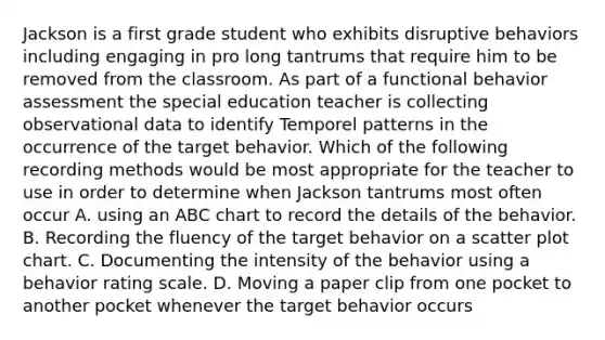 Jackson is a first grade student who exhibits disruptive behaviors including engaging in pro long tantrums that require him to be removed from the classroom. As part of a functional behavior assessment the special education teacher is collecting observational data to identify Temporel patterns in the occurrence of the target behavior. Which of the following recording methods would be most appropriate for the teacher to use in order to determine when Jackson tantrums most often occur A. using an ABC chart to record the details of the behavior. B. Recording the fluency of the target behavior on a scatter plot chart. C. Documenting the intensity of the behavior using a behavior rating scale. D. Moving a paper clip from one pocket to another pocket whenever the target behavior occurs