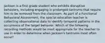 Jackson is a first grade student who exhibits disruptive behaviors, including engaging in prolonged tantrums that require him to be removed from the classroom. As part of a Functional Behavioral Assessment, the special education teacher is collecting observational data to identify temporal patterns in the occurrence of the target behavior. Which of the following recording methods would be most appropriate for the teacher to use in order to determine when Jackson's tantrums most often occur?