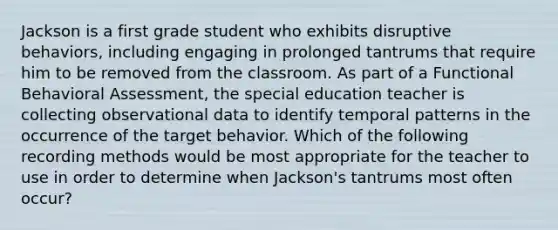 Jackson is a first grade student who exhibits disruptive behaviors, including engaging in prolonged tantrums that require him to be removed from the classroom. As part of a Functional Behavioral Assessment, the special education teacher is collecting observational data to identify temporal patterns in the occurrence of the target behavior. Which of the following recording methods would be most appropriate for the teacher to use in order to determine when Jackson's tantrums most often occur?