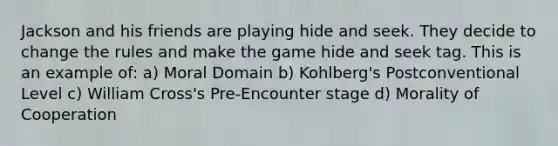 Jackson and his friends are playing hide and seek. They decide to change the rules and make the game hide and seek tag. This is an example of: a) Moral Domain b) Kohlberg's Postconventional Level c) William Cross's Pre-Encounter stage d) Morality of Cooperation