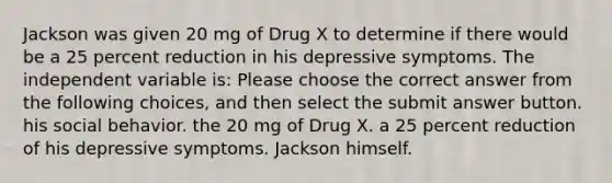 Jackson was given 20 mg of Drug X to determine if there would be a 25 percent reduction in his depressive symptoms. The independent variable is: Please choose the correct answer from the following choices, and then select the submit answer button. his social behavior. the 20 mg of Drug X. a 25 percent reduction of his depressive symptoms. Jackson himself.