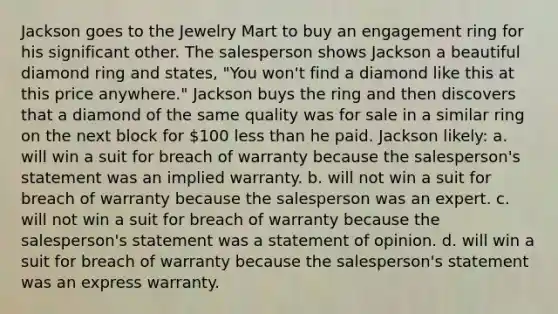 Jackson goes to the Jewelry Mart to buy an engagement ring for his significant other. The salesperson shows Jackson a beautiful diamond ring and states, "You won't find a diamond like this at this price anywhere." Jackson buys the ring and then discovers that a diamond of the same quality was for sale in a similar ring on the next block for 100 less than he paid. Jackson likely: a. will win a suit for breach of warranty because the salesperson's statement was an implied warranty. b. will not win a suit for breach of warranty because the salesperson was an expert. c. will not win a suit for breach of warranty because the salesperson's statement was a statement of opinion. d. will win a suit for breach of warranty because the salesperson's statement was an express warranty.